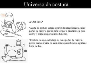 Universo da costura
A COSTURA
•A arte da costura surgiu a partir da necessidade de unir
partes de matéria prima para formar o produto seja para
cobrir o corpo ou para outras funções.
•Costura é a união de duas ou mais partes de matéria-
prima manualmente ou com máquina utilizando agulha e
linha ou fio.
 