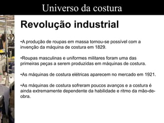 Universo da costura
Revolução industrial
•A produção de roupas em massa tornou-se possível com a
invenção da máquina de costura em 1829.
•Roupas masculinas e uniformes militares foram uma das
primeiras peças a serem produzidas em máquinas de costura.
•As máquinas de costura elétricas aparecem no mercado em 1921.
•As máquinas de costura sofreram poucos avanços e a costura é
ainda extremamente dependente da habilidade e ritmo da mão-de-
obra.
 