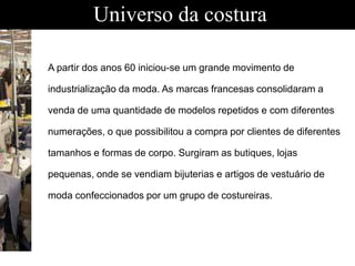 Universo da costura
A partir dos anos 60 iniciou-se um grande movimento de
industrialização da moda. As marcas francesas consolidaram a
venda de uma quantidade de modelos repetidos e com diferentes
numerações, o que possibilitou a compra por clientes de diferentes
tamanhos e formas de corpo. Surgiram as butiques, lojas
pequenas, onde se vendiam bijuterias e artigos de vestuário de
moda confeccionados por um grupo de costureiras.
 