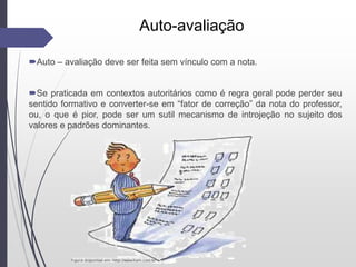Auto-avaliação
Auto – avaliação deve ser feita sem vínculo com a nota.
Se praticada em contextos autoritários como é regra geral pode perder seu
sentido formativo e converter-se em “fator de correção” da nota do professor,
ou, o que é pior, pode ser um sutil mecanismo de introjeção no sujeito dos
valores e padrões dominantes.
 