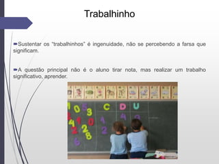 Trabalhinho
Sustentar os “trabalhinhos” é ingenuidade, não se percebendo a farsa que
significam.
A questão principal não é o aluno tirar nota, mas realizar um trabalho
significativo, aprender.
 
