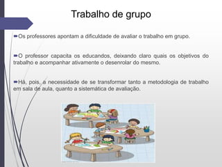 Trabalho de grupo
Os professores apontam a dificuldade de avaliar o trabalho em grupo.
O professor capacita os educandos, deixando claro quais os objetivos do
trabalho e acompanhar ativamente o desenrolar do mesmo.
Há, pois, a necessidade de se transformar tanto a metodologia de trabalho
em sala de aula, quanto a sistemática de avaliação.
 