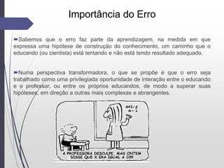 Importância do Erro
Sabemos que o erro faz parte da aprendizagem, na medida em que
expressa uma hipótese de construção do conhecimento, um caminho que o
educando (ou cientista) está tentando e não está tendo resultado adequado.
Numa perspectiva transformadora, o que se propõe é que o erro seja
trabalhado como uma privilegiada oportunidade de interação entre o educando
e o professor, ou entre os próprios educandos, de modo a superar suas
hipóteses, em direção a outras mais complexas e abrangentes.
 