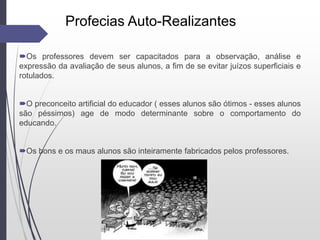 Os professores devem ser capacitados para a observação, análise e
expressão da avaliação de seus alunos, a fim de se evitar juízos superficiais e
rotulados.
O preconceito artificial do educador ( esses alunos são ótimos - esses alunos
são péssimos) age de modo determinante sobre o comportamento do
educando.
Os bons e os maus alunos são inteiramente fabricados pelos professores.
Profecias Auto-Realizantes
 