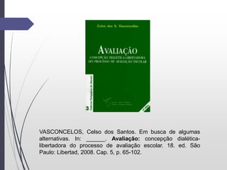 VASCONCELOS, Celso dos Santos. Em busca de algumas
alternativas. In: ______. Avaliação: concepção dialética-
libertadora do processo de avaliação escolar. 18. ed. São
Paulo: Libertad, 2008. Cap. 5, p. 65-102.
 