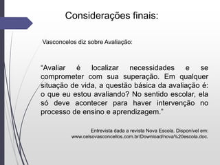 Considerações finais:
Vasconcelos diz sobre Avaliação:
“Avaliar é localizar necessidades e se
comprometer com sua superação. Em qualquer
situação de vida, a questão básica da avaliação é:
o que eu estou avaliando? No sentido escolar, ela
só deve acontecer para haver intervenção no
processo de ensino e aprendizagem.”
Entrevista dada a revista Nova Escola. Disponível em:
www.celsovasconcellos.com.br/Download/nova%20escola.doc.
 