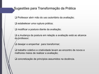 Sugestões para Transformação da Prática
 Professor abrir mão do uso autoritário da avaliação;
 estabelecer uma ruptura prática;
 modificar a postura diante da avaliação;
 a mudança da postura em relação a avaliação está ao alcance
do professor;
 desejar e empenhar para transformar;
 trabalho coletivo e criatividade levam ao encontro de novos e
melhores meios de realizar a avaliação;
 concretização de princípios assumidos na docência.
 
