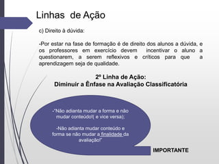 -“Não adianta mudar a forma e não
mudar conteúdo!( e vice versa);
-Não adianta mudar conteúdo e
forma se não mudar a finalidade da
avaliação!”
Linhas de Ação
c) Direito à dúvida:
-Por estar na fase de formação é de direito dos alunos a dúvida, e
os professores em exercício devem incentivar o aluno a
questionarem, a serem reflexivos e críticos para que a
aprendizagem seja de qualidade.
2º Linha de Ação:
Diminuir a Ênfase na Avaliação Classificatória
IMPORTANTE
 