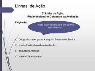 Linhas de Ação
3º Linha de Ação:
Redimensionar o Conteúdo da Avaliação
Exigência:
a) Ortografia: saber grafar x adquirir Sistema de Escrita;
b) continuidade: dia-a-dia e Avaliação;
c) dificuldade Artificial;
d) sobre o “Questionário”.
“Não fazer avaliação de cunho
decorativo!”
 