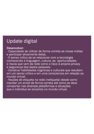 Update digital
Desenvolver:
- Capacidade de utilizar de forma correta as novas midias
e participar ativamente delas.
- O senso critico de se relacionar com a tecnologia
conhecendo a linguagem, cultura, as oportunidades
e riscos que vem da rede como o risco à propria privacy
e segurança dos dados pessoais.
- Construir habilidades cogntivas e culturais que resultem
em um senso critico e em uma consciencia em relação ao
mundo virtual.
- Noções de etiqueta na rede (netiqueta) desde como
mandar um email de forma correta até como se deve
comportar nas diversas plataformas e situações
que o individuo se encontra no mundo virtual.
 