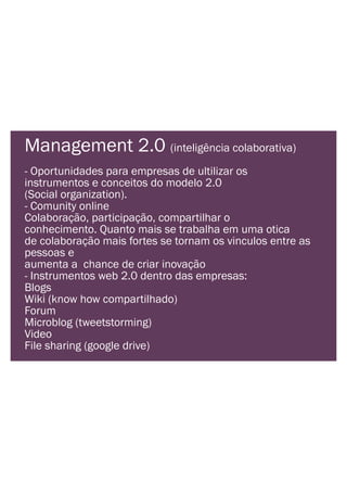 Management 2.0 (inteligência colaborativa)
- Oportunidades para empresas de ultilizar os
instrumentos e conceitos do modelo 2.0
(Social organization).
- Comunity online
Colaboração, participação, compartilhar o
conhecimento. Quanto mais se trabalha em uma otica
de colaboração mais fortes se tornam os vinculos entre as
pessoas e
aumenta a chance de criar inovação
- Instrumentos web 2.0 dentro das empresas:
Blogs
Wiki (know how compartilhado)
Forum
Microblog (tweetstorming)
Video
File sharing (google drive)
 