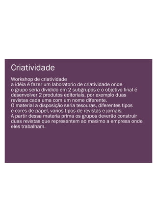 Criatividade
Workshop de criatividade
a idéia é fazer um laboratorio de criatividade onde
desenvolver 2 produtos editoriais, por exemplo duas
revistas cada uma com um nome diferente.
O material a disposição seria tesouras, diferentes tipos
e cores de papel, varios tipos de revistas e jornais.
A partir dessa materia prima os grupos deverão construir
duas revistas que representem ao maximo a empresa onde
eles trabalham.
 