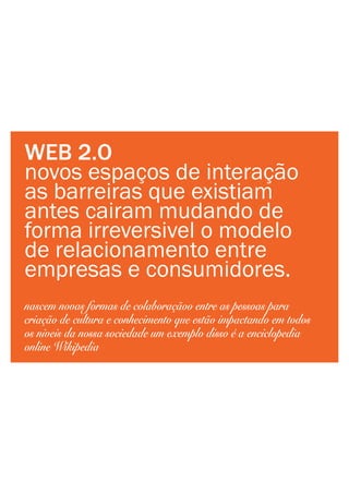 WEB 2.O
novos espaços de interação
as barreiras que existiam
antes cairam mudando de
forma irreversivel o modelo
de relacionamento entre
empresas e consumidores.
nascem novas formas de colaboraçãoo entre as pessoas para
criação de cultura e conhecimento que estão impactando em todos
os niveis da nossa sociedade um exemplo disso é a enciclopedia
online Wikipedia
 