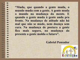 “Muda, que quando a gente muda, o
mundo muda com a gente. A gente muda
o mundo na mudança da mente. E
quando a gente muda à gente anda pra
frente. Na mudança de atitude não há
mal que não se mude, nem doença sem
cura. Na mudança de postura a gente
fica mais seguro, na mudança do
presente a gente molda o futuro”.
Gabriel Pensador
 