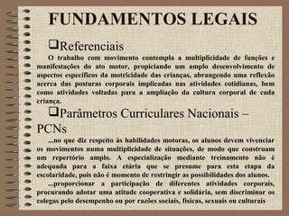 FUNDAMENTOS LEGAIS
Referenciais
O trabalho com movimento contempla a multiplicidade de funções e
manifestações do ato motor, propiciando um amplo desenvolvimento de
aspectos específicos da motricidade das crianças, abrangendo uma reflexão
acerca das posturas corporais implicadas nas atividades cotidianas, bem
como atividades voltadas para a ampliação da cultura corporal de cada
criança.
Parâmetros Curriculares Nacionais –
PCNs
...no que diz respeito às habilidades motoras, os alunos devem vivenciar
os movimentos numa multiplicidade de situações, de modo que construam
um repertório amplo. A especialização mediante treinamento não é
adequada para a faixa etária que se presume para esta etapa da
escolaridade, pois não é momento de restringir as possibilidades dos alunos.
...proporcionar a participação de diferentes atividades corporais,
procurando adotar uma atitude cooperativa e solidária, sem discriminar os
colegas pelo desempenho ou por razões sociais, físicas, sexuais ou culturais
 