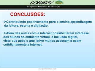 11CONCLUSÕES: 
Contribuindo positivamente para o ensino aprendizagemda leitura, escrita e digitação. 
Além das aulas com a internet possibilitaram interesse dos alunos ao ambiente virtual, a inclusão digital, visto que após o ano letivo muitos acessam e usam cotidianamente a internet. 
jliedja@hotmail.com  