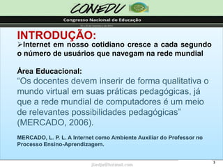 3INTRODUÇÃO: 
InternetemnossocotidianocresceacadasegundoonúmerodeusuáriosquenavegamnaredemundialÁrea Educacional: “Os docentes devem inserir de forma qualitativa o mundo virtual em suas práticas pedagógicas, já que a rede mundial de computadores é um meio de relevantes possibilidades pedagógicas” (MERCADO, 2006). MERCADO, L. P. L. A Internet como Ambiente Auxiliar do Professor no Processo Ensino-Aprendizagem. 
jliedja@hotmail.com  