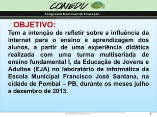 4OBJETIVO: Temaintençãoderefletirsobreainfluênciadainternetparaoensinoeaprendizagemdosalunos,apartirdeumaexperiênciadidáticarealizadacomumaturmamultiseriadadeensinofundamentalI,daEducaçãodeJovenseAdultos(EJA)nolaboratóriodeinformáticadaEscolaMunicipalFranciscoJoséSantana,nacidadedePombal–PB,duranteosmesesjulhoadezembrode2013. jliedja@hotmail.com  