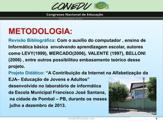 5 
METODOLOGIA: 
Revisão Bibliográfica: Com o auxílio do computador , ensino de Informática básica envolvendo aprendizagem escolar, autores como LEVY(1999), MERCADO(2006), VALENTE (1997), BELLONI 
(2006) , entre outros possibilitou embasamento teórico desse projeto. 
Projeto Didático: “A Contribuição da Internet na Alfabetização da EJA–Educação de Jovens e Adultos” 
desenvolvido no laboratório de informática 
da Escola Municipal Francisco José Santana, 
na cidade de Pombal –PB, durante os meses 
julho a dezembro de 2013. 
jliedja@hotmail.com  