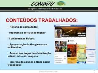 7CONTEÚDOS TRABALHADOS: 
•História do computador; 
•Importância do “Mundo Digital” 
•Componentes físicos; 
•Apresentação do Google e suas multimídias; 
•Acesso aos Jogos de alfabetização, vídeos, músicas, imagens ; 
•Inserção dos alunos a Rede Social (Fecebook); 
jliedja@hotmail.com  