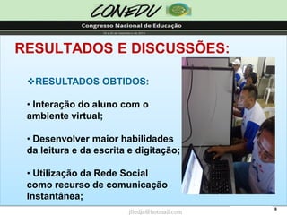 9 
RESULTADOS E DISCUSSÕES: 
RESULTADOS OBTIDOS: 
•Interação do aluno com o ambiente virtual; 
•Desenvolver maior habilidadesda leitura e da escrita e digitação; 
•Utilização da Rede Socialcomo recurso de comunicaçãoInstantânea; jliedja@hotmail.com  