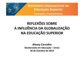 REFLEXÕES SOBRE
A INFLUÊNCIA DA GLOBALIZAÇÃOA INFLUÊNCIA DA GLOBALIZAÇÃO
NA EDUCAÇÃO SUPERIOR
Alexey Carvalho
Doutorando em Educação – Uniso
26 de Outubro de 2014
 