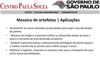 Mosaico de ortofotos | Aplicações
• Geralmente as usinas arrendam propriedades para suprir suas demandas
de plantio.
• Mosaico de imagens é possível verificar as dimensões exatas da área e
qual é o tamanho da área destinada ao plantio.
• Também é possível realizar o planejamento estratégico do plantio (qual é
a melhor maneira de se plantar para melhor ocupar a área).
• Melhorar a logística, traçando as menores rotas para o transporte da cana,
entre outras possibilidades.
 