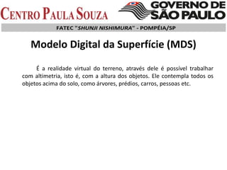 Modelo Digital da Superfície (MDS)
É a realidade virtual do terreno, através dele é possível trabalhar
com altimetria, isto é, com a altura dos objetos. Ele contempla todos os
objetos acima do solo, como árvores, prédios, carros, pessoas etc.
 