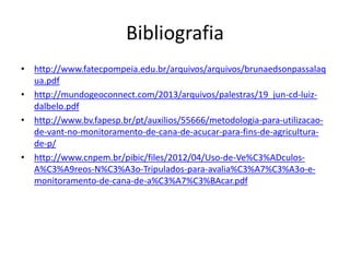 Bibliografia
• http://www.fatecpompeia.edu.br/arquivos/arquivos/brunaedsonpassalaq
ua.pdf
• http://mundogeoconnect.com/2013/arquivos/palestras/19_jun-cd-luiz-
dalbelo.pdf
• http://www.bv.fapesp.br/pt/auxilios/55666/metodologia-para-utilizacao-
de-vant-no-monitoramento-de-cana-de-acucar-para-fins-de-agricultura-
de-p/
• http://www.cnpem.br/pibic/files/2012/04/Uso-de-Ve%C3%ADculos-
A%C3%A9reos-N%C3%A3o-Tripulados-para-avalia%C3%A7%C3%A3o-e-
monitoramento-de-cana-de-a%C3%A7%C3%BAcar.pdf
 