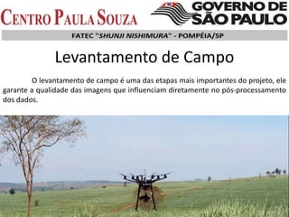 Levantamento de Campo
O levantamento de campo é uma das etapas mais importantes do projeto, ele
garante a qualidade das imagens que influenciam diretamente no pós-processamento
dos dados.
 