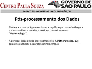Pós-processamento dos Dados
• Nesta etapa que será gerado a base cartográfica que dará subsídio para
todas as análises e estudos posteriores conhecidos como
“Geotecnologia”.
• A principal etapa do pós-processamento é a Aerotriangulação, que
garante a qualidade dos produtos finais gerados.
 