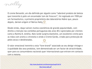 O creme Benamôr, um dia definido por alguém como “adorável produto de beleza
que transmite à pele um encantador tom de frescura”, foi registado em 1928 por
um farmacêutico, o primeiro proprietário dos laboratórios Nobre que, pouco
depois, dariam origem à Fábrica Nally.
Desde então, daqui saíram muitos cosméticos de grande popularidade, com
direito a menção nas comédias portuguesas dos anos 40 e apreciados por clientes
como a Rainha D. Amélia. Mais tarde surgiria Alantoíne, um excelente creme para
as mãos com aroma a citronela e ainda o Creme Gordo, criado para protecção de
peles secas e desidratadas.
O valor emocional inerente a esta “love brand” associado ao seu design vintage e
à qualidade dos seus produtos, tem demonstrado ser um factor de atractividade,
quer para os consumidores nacionais quer internacionais que entram em contacto
com a mesma.
http://www.facebook.com/benamorportugal?ref=hl
http://www.nally.pt/
 