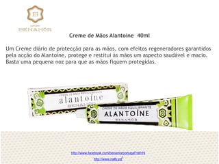 Creme de Mãos Alantoíne 40ml
Um Creme diário de protecção para as mãos, com efeitos regeneradores garantidos
pela acção do Alantoíne, protege e restitui às mãos um aspecto saudável e macio.
Basta uma pequena noz para que as mãos fiquem protegidas.
http://www.facebook.com/benamorportugal?ref=hl
http://www.nally.pt/
 