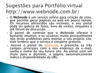  O Webnode é um serviço online para criação de sites,
que permite gerar páginas na web em pouco tempo.
Os recursos oferecidos são incríveis, e seu portal
pode ter galeria de fotos, livro de visitas, enquetes e
até fórum de discussão.
 O painel de controle que o Webnode oferece é
bastante intuitivo, e os usuários muito provavelmente
não terão problemas para montar o seu próprio site.
Vale lembrar que o serviço é simplese gratuito.
 Acesse o portal do Webnode e preencha os três
campos principais com o seu endereço de e-mail,
senha e nome do seu futuro site. Ao entrar com um
título para o domínio, a página automaticamente
indica a disponibilidade da URL;
 