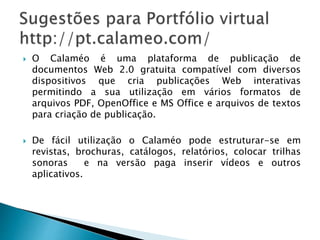 O Calaméo é uma plataforma de publicação de
documentos Web 2.0 gratuita compatível com diversos
dispositivos que cria publicações Web interativas
permitindo a sua utilização em vários formatos de
arquivos PDF, OpenOffice e MS Office e arquivos de textos
para criação de publicação.
 De fácil utilização o Calaméo pode estruturar-se em
revistas, brochuras, catálogos, relatórios, colocar trilhas
sonoras e na versão paga inserir vídeos e outros
aplicativos.
 