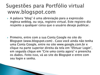  A palavra “blog” é uma abreviação para a expressão
inglesa weblog, ou seja, registro virtual. Este registro diz
respeito a qualquer coisa que o usuário deseje publicar.
 Primeiro, entre com a sua Conta Google no site do
Blogspot (www.blogspot.com) . Caso você ainda não tenha
uma Conta Google, entre no site www.google.com.br e
clique na parte superior direita da tela em “Efetuar Login”,
em seguida clique em “Crie uma conta agora” e preencha
os dados. Feito isso, vá ao site do Blogspot e entre com
seu login e senha.
 