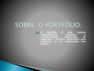 O Portfólio é uma coleção
razoavelmente pequena e
criteriosamente organizada de
materiais e recursos produzidos pelo
professor, ou em colaboração com
outros.
 