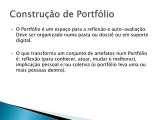  O Portfólio é um espaço para a reflexão e auto-avaliação.
Deve ser organizado numa pasta ou dossiê ou em suporte
digital.
 O que transforma um conjunto de artefatos num Portfólio
é: reflexão (para conhecer, atuar, mudar e melhorar),
implicação pessoal e/ou coletiva (o portfólio leva uma ou
mais pessoas dentro).
 