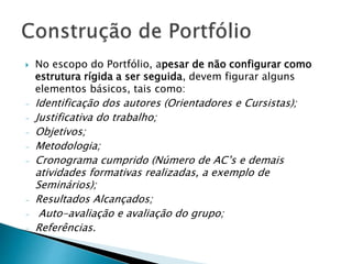  No escopo do Portfólio, apesar de não configurar como
estrutura rígida a ser seguida, devem figurar alguns
elementos básicos, tais como:
- Identificação dos autores (Orientadores e Cursistas);
- Justificativa do trabalho;
- Objetivos;
- Metodologia;
- Cronograma cumprido (Número de AC’s e demais
atividades formativas realizadas, a exemplo de
Seminários);
- Resultados Alcançados;
- Auto-avaliação e avaliação do grupo;
- Referências.
 