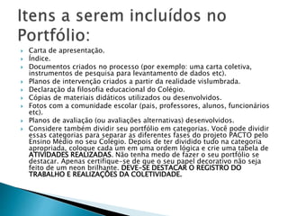  Carta de apresentação.
 Índice.
 Documentos criados no processo (por exemplo: uma carta coletiva,
instrumentos de pesquisa para levantamento de dados etc).
 Planos de intervenção criados a partir da realidade vislumbrada.
 Declaração da filosofia educacional do Colégio.
 Cópias de materiais didáticos utilizados ou desenvolvidos.
 Fotos com a comunidade escolar (pais, professores, alunos, funcionários
etc).
 Planos de avaliação (ou avaliações alternativas) desenvolvidos.
 Considere também dividir seu portfólio em categorias. Você pode dividir
essas categorias para separar as diferentes fases do projeto PACTO pelo
Ensino Médio no seu Colégio. Depois de ter dividido tudo na categoria
apropriada, coloque cada um em uma ordem lógica e crie uma tabela de
ATIVIDADES REALIZADAS. Não tenha medo de fazer o seu portfólio se
destacar. Apenas certifique-se de que o seu papel decorativo não seja
feito de um neon brilhante. DEVE-SE DESTACAR O REGISTRO DO
TRABALHO E REALIZAÇÕES DA COLETIVIDADE.
 