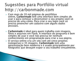  Com mais de 20 mil páginas de portifólios
online, Carbonmade tem uma interface bem simples de
usar e para começar a desenvolver o seu projeto você só
precisa de uma conta. Para criar o seu login você só
precisa preencher um cadastro com alguns dados
pessoais.
 Carbonmade é ideal para quem trabalha com imagens,
fotos e arquivos em Flash. A interface do programa é bem
simples de usar e você não precisa ter nenhum
conhecimento em programação para criar a sua página.
 O serviço online cria um site com até cinco projetos
(categorias) e 35 imagens. Carbonmade tem uma
apresentação bem moderna e é usado principalmente por
fotógrafos que desejam expor o seu trabalho virtualmente.
 