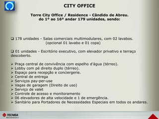 CITY OFFICE
 178 unidades - Salas comerciais multimodulares, com 02 lavabos.
(opcional 01 lavabo e 01 copa)
 01 unidades - Escritório executivo, com elevador privativo e terraço
descoberto.
 Praça central de convivência com espelho d’água (térreo).
 Lobby com pé direito duplo (térreo).
 Espaço para recepção e conciergerie.
 Central de entrega
 Serviços pay-per-use
 Vagas de garagem (Direito de uso)
 Serviço de valet
 Controle de acesso e monitoramento
 06 elevadores de alta velocidade e 1 de emergência.
 Sanitário para Portadores de Necessidades Especiais em todos os andares.
Torre City Office / Residence - Cândido de Abreu.
do 1º ao 16º andar 179 unidades, sendo:
 