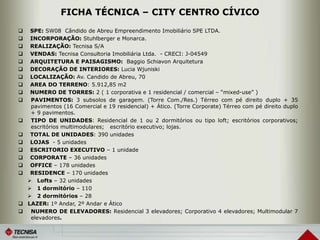 FICHA TÉCNICA – CITY CENTRO CÍVICO
 SPE: SW08 Cândido de Abreu Empreendimento Imobiliário SPE LTDA.
 INCORPORAÇÃO: Stuhlberger e Monarca.
 REALIZAÇÃO: Tecnisa S/A
 VENDAS: Tecnisa Consultoria Imobiliária Ltda. - CRECI: J-04549
 ARQUITETURA E PAISAGISMO: Baggio Schiavon Arquitetura
 DECORAÇÃO DE INTERIORES: Lucia Wjuniski
 LOCALIZAÇÃO: Av. Candido de Abreu, 70
 AREA DO TERRENO: 5.912,85 m2
 NUMERO DE TORRES: 2 ( 1 corporativa e 1 residencial / comercial – “mixed-use” )
 PAVIMENTOS: 3 subsolos de garagem. (Torre Com./Res.) Térreo com pé direito duplo + 35
pavimentos (16 Comercial e 19 residencial) + Ático. (Torre Corporate) Térreo com pé direito duplo
+ 9 pavimentos.
 TIPO DE UNIDADES: Residencial de 1 ou 2 dormitórios ou tipo loft; escritórios corporativos;
escritórios multimodulares; escritório executivo; lojas.
 TOTAL DE UNIDADES: 390 unidades
 LOJAS - 5 unidades
 ESCRITORIO EXECUTIVO – 1 unidade
 CORPORATE – 36 unidades
 OFFICE – 178 unidades
 RESIDENCE – 170 unidades
 Lofts – 32 unidades
 1 dormitório – 110
 2 dormitórios – 28
 LAZER: 1º Andar, 2º Andar e Ático
 NUMERO DE ELEVADORES: Residencial 3 elevadores; Corporativo 4 elevadores; Multimodular 7
elevadores.
 