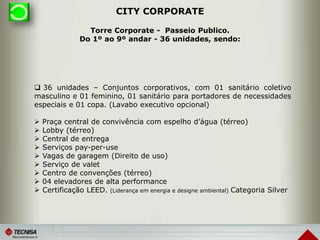 CITY CORPORATE
 36 unidades – Conjuntos corporativos, com 01 sanitário coletivo
masculino e 01 feminino, 01 sanitário para portadores de necessidades
especiais e 01 copa. (Lavabo executivo opcional)
 Praça central de convivência com espelho d’água (térreo)
 Lobby (térreo)
 Central de entrega
 Serviços pay-per-use
 Vagas de garagem (Direito de uso)
 Serviço de valet
 Centro de convenções (térreo)
 04 elevadores de alta performance
 Certificação LEED. (Liderança em energia e designe ambiental) Categoria Silver
Torre Corporate - Passeio Publico.
Do 1º ao 9º andar - 36 unidades, sendo:
 