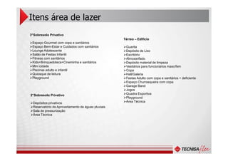 Itens área de lazer
3°Sobresolo Privativo
Espaço Gourmet com copa e sanitários
Espaço Bem-Estar e Cuidados com sanitários
Lounge Adolescente
Salão de Festas Infantil
Fitness com sanitários
Kids+Brinquedoteca+Cineminha e sanitários
Mini cidade
Piscinas adulto e infantil
Quiosque de leitura
Playground
Térreo – Edifício
Guarita
Depósito de Lixo
Escritório
Almoxarifado
Depósito material de limpeza
Vestiários para funcionários masc/fem
Copa
Hall/Galeria
Festas Adulto com copa e sanitários + deficiente
Espaço Churrasqueira com copa
2°Sobresolo Privativo
Depósitos privativos
Reservatório de Aproveitamento de águas pluviais
Sala de pressurização
Área Técnica
Espaço Churrasqueira com copa
Garage Band
Jogos
Quadra Esportiva
Playground
Área Técnica
 