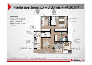 Área de
Planta apartamento – 3 dorms – 74,20 m²
3 dormitórios:
Sala de estar, sala de jantar,
cozinha americana, área de
serviço, 2 dormitórios,
banheiro, 01 suíte, WC suíte
e terraço.
Dormitório 2
podendo
acomodar 2
camas
Dormitório
1
Suíte Casal
Banho
Social
Banho
suíte com
ventilação
natural
Área de
Serviço
“Os móveis (dimensões comerciais), objetos de decoração, pisos, rodapés, louças, metais, molduras e sancas de gesso e todos os pontos de iluminação, são
padrões, apenas iluminação dentro dos móveis e nichos são sugestões da decoradora.
Terraço
Sala de
Estar
Cozinha
americana
Sala de Jantar
 