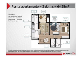 2 dormitórios:
Sala de estar, sala de jantar,
cozinha, área de serviço, 1
suíte casal e 1 dormitório,
banheiro e terraço.
Planta apartamento – 2 dorms – 64,28m²
Suíte Casal
Dormitório 1,
podendo
acomodar 2
camas
Cozinha
TerraçoÁrea de
Serviço
Sala de estar
“Os móveis (dimensões comerciais), objetos de decoração, pisos, rodapés, louças, metais, molduras e sancas de gesso e alguns pontos de iluminação, são
sugestões de decoração, não fazendo parte integrante do contrato de aquisição.” As medidas são de face a face das pareces acabadas
Banho Social
Sala de Jantar
Banho
Suíte
 
