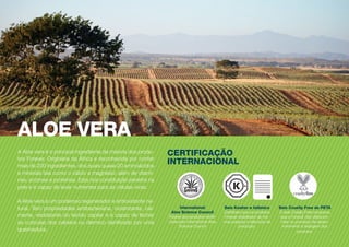 A Aloe vera é o principal ingrediente da maioria dos produ-
tos Forever. Originária da África e reconhecida por conter
mais de 200 ingredientes, dos quais quase 20 aminoácidos
e minerais tais como o cálcio e magnésio; além de vitami-
nas, enzimas e proteínas. Esta rica constituição penetra na
pele e é capaz de levar nutrientes para as células vivas.
A Aloe vera é um poderoso regenerador e antioxidante na-
tural. Tem propriedades antibacteriana, cicatrizante, cal-
mante, reidratante do tecido capilar e é capaz de fechar
as cutículas dos cabelos ou dérmico danificado por uma
queimadura.
ALOE VERA
CERTIFICAÇÃO
INTERNACIONAL
International
Aloe Science Council
Pureza dos produtos certifi-
cada pelo International Aloe
Science Council
®
Selo Cruelty Free do PETA
O selo Cruelty Free comprova
que a Forever não utiliza ani-
mais no processo de desen-
volvimento e testagem dos
produtos.
Selo Kosher e Islâmico
Certificam que os produtos
Forever obedecem as nor-
mas judaicas e islâmicas de
produção.
 
