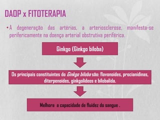•A degeneração das artérias, a arteriosclerose, manifesta-se
perifericamente na doença arterial obstrutiva periférica.
Ginkgo (Ginkgo biloba)
Os principais constituintes do Ginkgo biloba são: flavonoides, procianidinas,
diterpenoides, ginkgolídeos e bilobalida.
Melhora a capacidade de fluidez do sangue .
DAOP x FITOTERAPIA
 