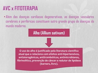 •Além das doenças cardíacas degenerativas, as doenças vasculares
cerebrais e periféricas constituem outro grande grupo de doenças do
mundo moderno.
Alho (Allium sativum)
O uso do alho é justificado pela literatura científica
atual que o relaciona com efeitos anti-hipertensivos,
antiaterogênicos, antitrombóticos, antimicrobianos,
fibrinolítico, prevenção de câncer e redutor de lipídeos
(barners, livro).
AVC x FITOTERAPIA
 